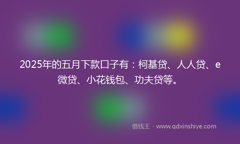 2025年的五月下款口子有：柯基贷、人人贷、e微贷、小花钱包、功夫贷等。