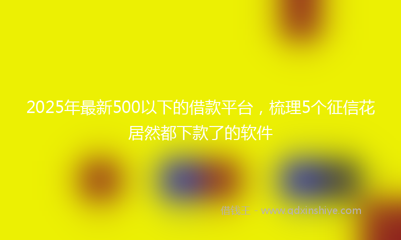 2025年最新500以下的借款平台，梳理5个征信花居然都下款了的软件