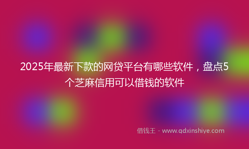2025年最新下款的网贷平台有哪些软件，盘点5个芝麻信用可以借钱的软件