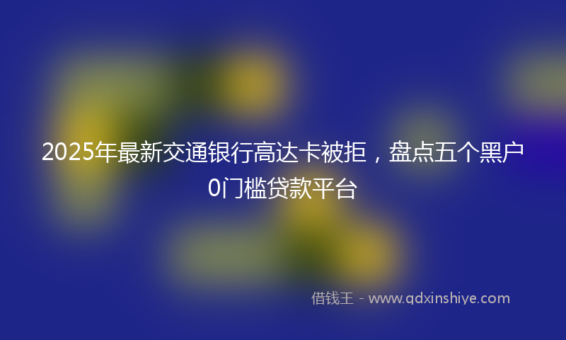 2025年最新交通银行高达卡被拒，盘点五个黑户0门槛贷款平台