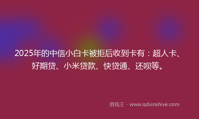 2025年的中信小白卡被拒后收到卡有：超人卡、好期贷、小米贷款、快贷通、还呗等。