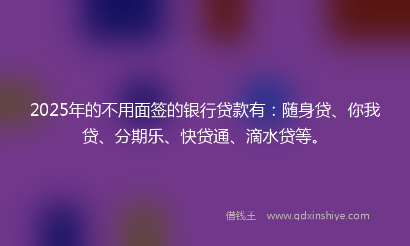 2025年的不用面签的银行贷款有：随身贷、你我贷、分期乐、快贷通、滴水贷等。