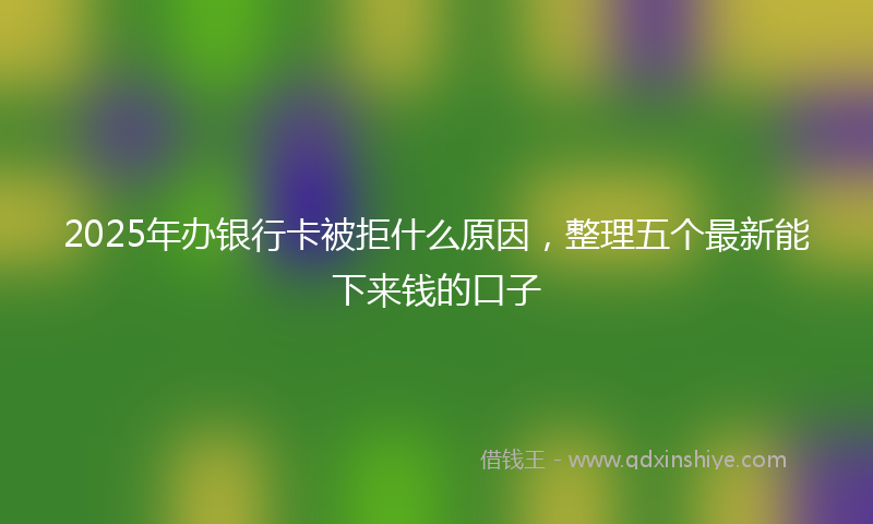 2025年办银行卡被拒什么原因，整理五个最新能下来钱的口子