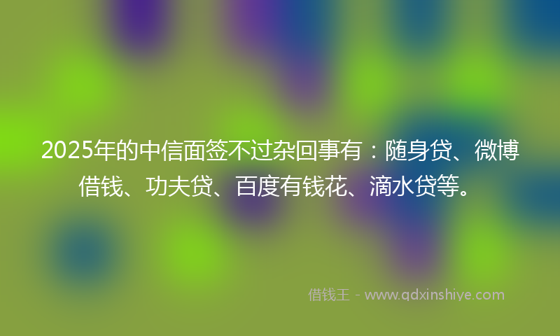2025年的中信面签不过杂回事有：随身贷、微博借钱、功夫贷、百度有钱花、滴水贷等。