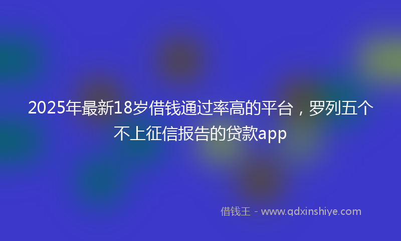 2025年最新18岁借钱通过率高的平台，罗列五个不上征信报告的贷款app