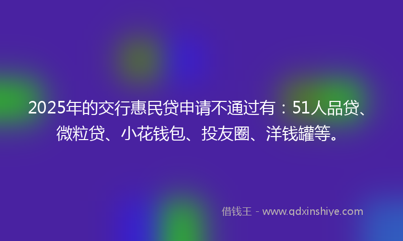 2025年的交行惠民贷申请不通过有：51人品贷、微粒贷、小花钱包、投友圈、洋钱罐等。