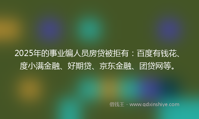 2025年的事业编人员房贷被拒有：百度有钱花、度小满金融、好期贷、京东金融、团贷网等。