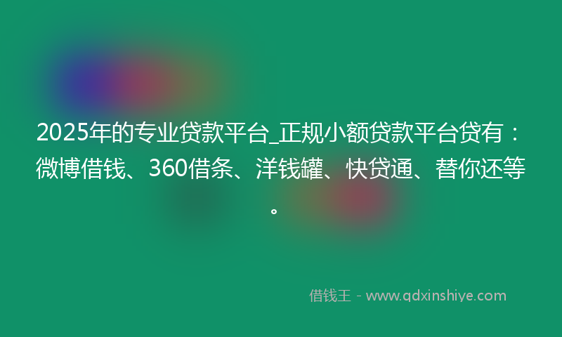 2025年的专业贷款平台_正规小额贷款平台贷有：微博借钱、360借条、洋钱罐、快贷通、替你还等。