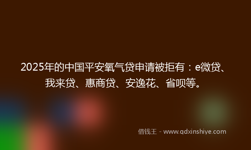 2025年的中国平安氧气贷申请被拒有：e微贷、我来贷、惠商贷、安逸花、省呗等。