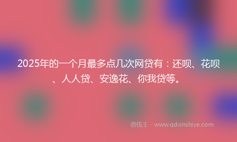2025年的一个月最多点几次网贷有：还呗、花呗、人人贷、安逸花、你我贷等。