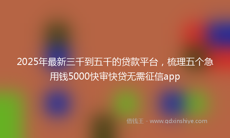 2025年最新三千到五千的贷款平台，梳理五个急用钱5000快审快贷无需征信app
