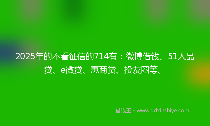 2025年的不看征信的714有：微博借钱、51人品贷、e微贷、惠商贷、投友圈等。