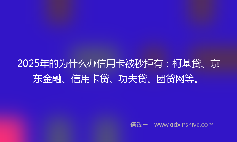 2025年的为什么办信用卡被秒拒有：柯基贷、京东金融、信用卡贷、功夫贷、团贷网等。