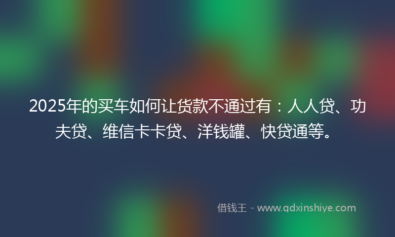 2025年的买车如何让货款不通过有：人人贷、功夫贷、维信卡卡贷、洋钱罐、快贷通等。