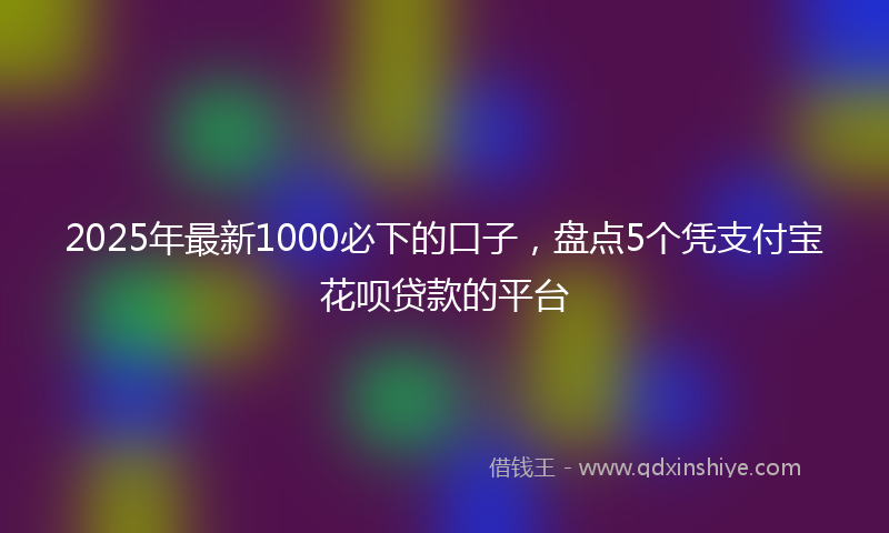 2025年最新1000必下的口子，盘点5个凭支付宝花呗贷款的平台