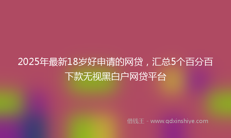 2025年最新18岁好申请的网贷，汇总5个百分百下款无视黑白户网贷平台