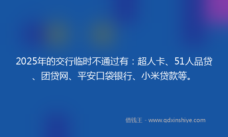 2025年的交行临时不通过有：超人卡、51人品贷、团贷网、平安口袋银行、小米贷款等。