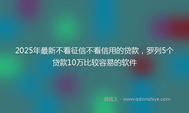 2025年最新不看征信不看信用的贷款，罗列5个贷款10万比较容易的软件