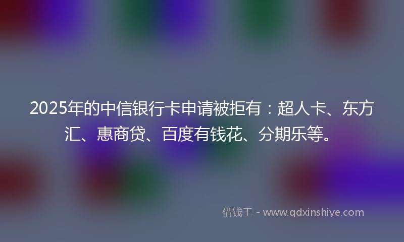 2025年的中信银行卡申请被拒有：超人卡、东方汇、惠商贷、百度有钱花、分期乐等。