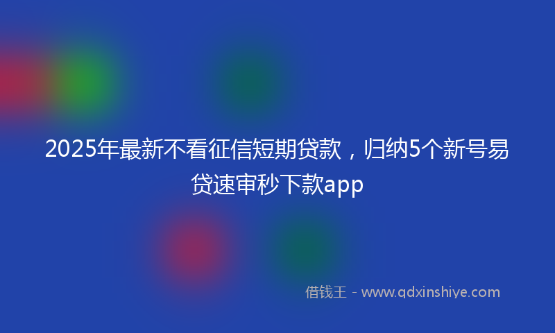 2025年最新不看征信短期贷款，归纳5个新号易贷速审秒下款app