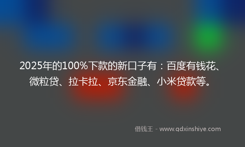 2025年的100%下款的新口子有：百度有钱花、微粒贷、拉卡拉、京东金融、小米贷款等。