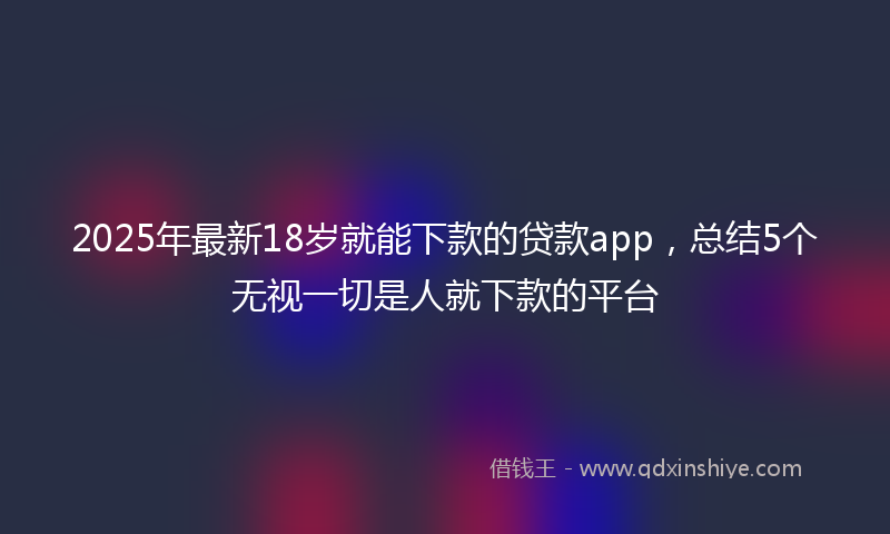 2025年最新18岁就能下款的贷款app，总结5个无视一切是人就下款的平台