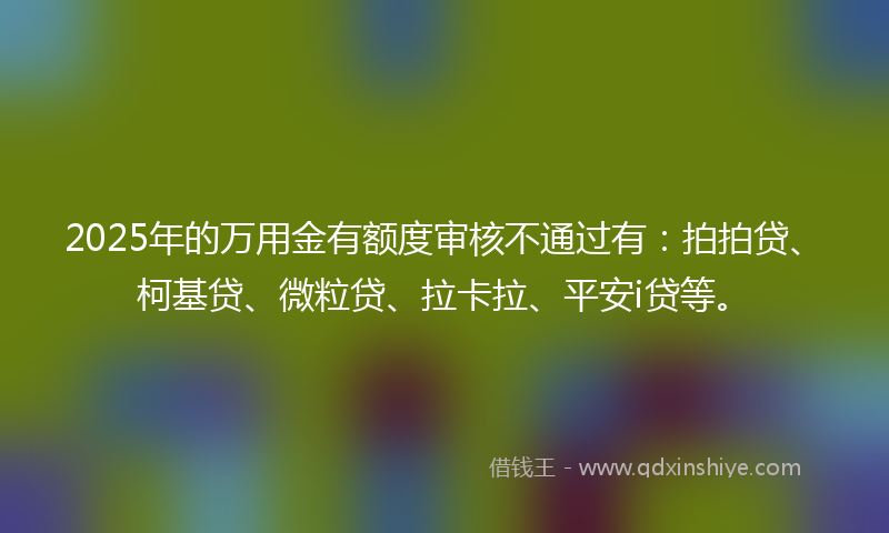 2025年的万用金有额度审核不通过有：拍拍贷、柯基贷、微粒贷、拉卡拉、平安i贷等。
