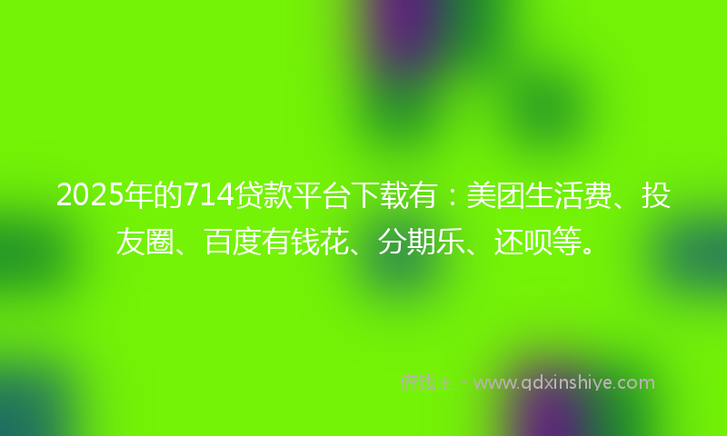 2025年的714贷款平台下载有：美团生活费、投友圈、百度有钱花、分期乐、还呗等。