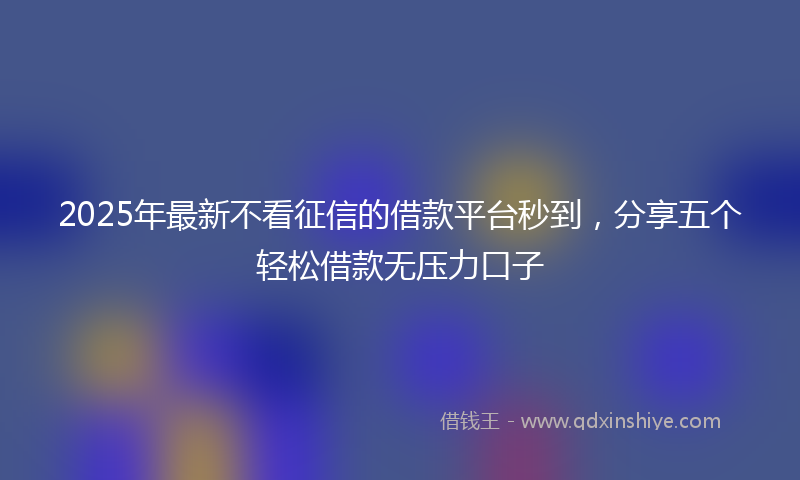 2025年最新不看征信的借款平台秒到，分享五个轻松借款无压力口子