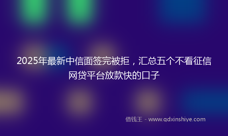 2025年最新中信面签完被拒，汇总五个不看征信网贷平台放款快的口子