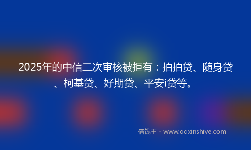 2025年的中信二次审核被拒有：拍拍贷、随身贷、柯基贷、好期贷、平安i贷等。