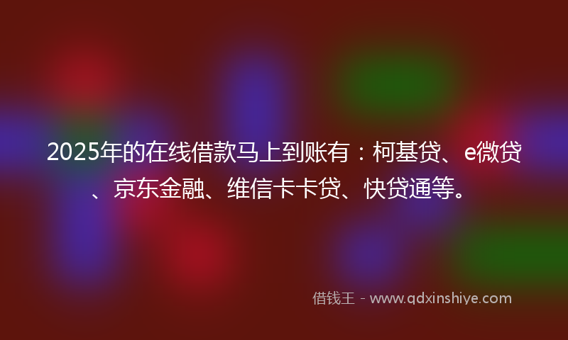 2025年的在线借款马上到账有：柯基贷、e微贷、京东金融、维信卡卡贷、快贷通等。