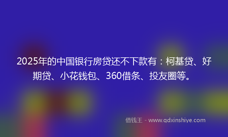 2025年的中国银行房贷还不下款有：柯基贷、好期贷、小花钱包、360借条、投友圈等。
