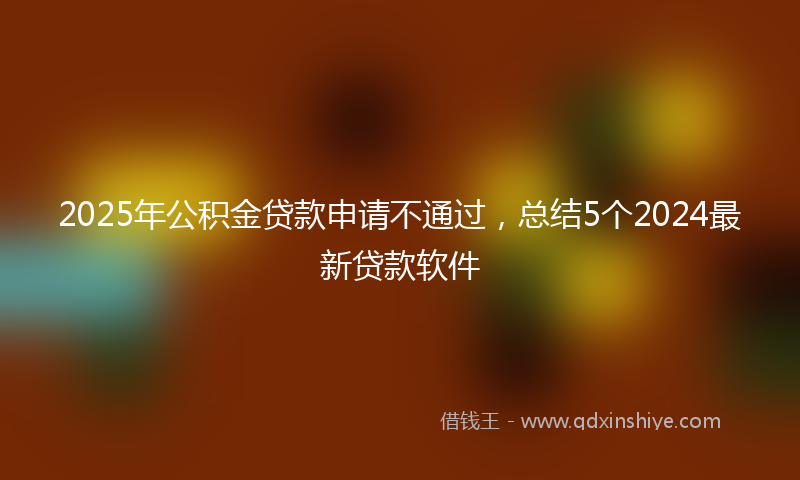 2025年公积金贷款申请不通过，总结5个2024最新贷款软件