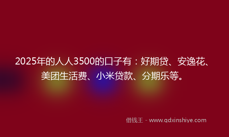 2025年的人人3500的口子有：好期贷、安逸花、美团生活费、小米贷款、分期乐等。