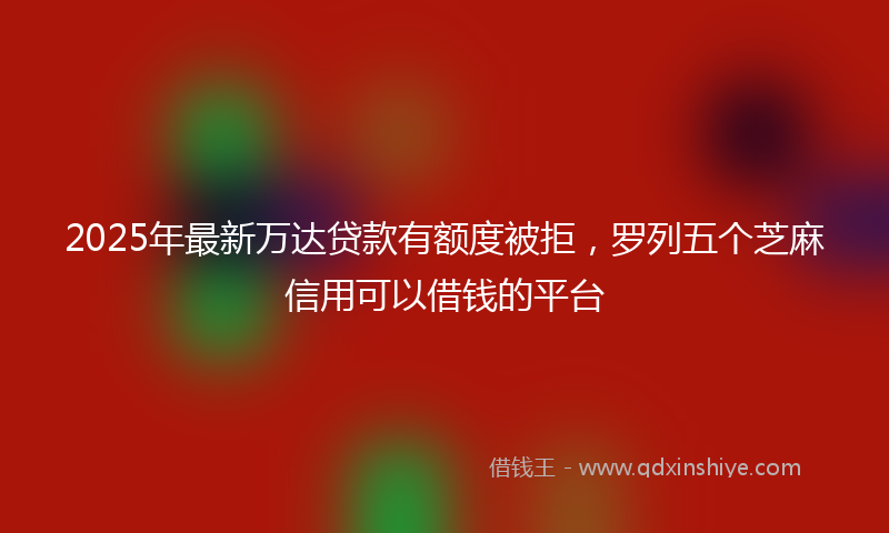 2025年最新万达贷款有额度被拒，罗列五个芝麻信用可以借钱的平台