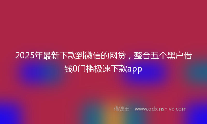 2025年最新下款到微信的网贷，整合五个黑户借钱0门槛极速下款app
