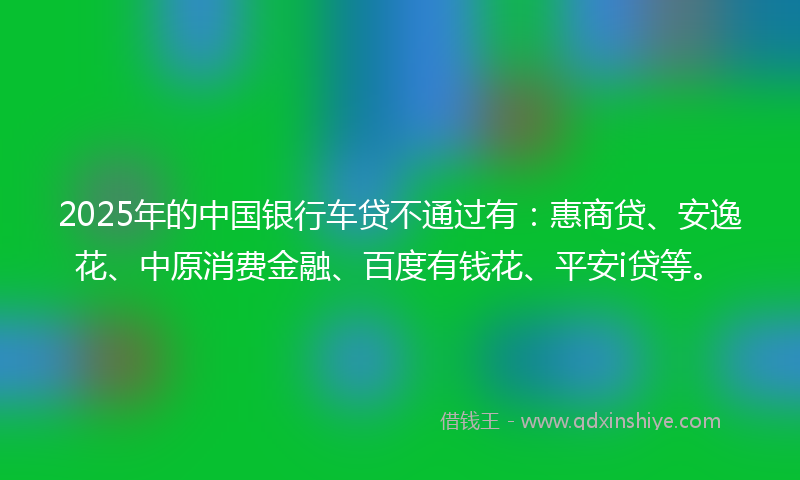 2025年的中国银行车贷不通过有：惠商贷、安逸花、中原消费金融、百度有钱花、平安i贷等。