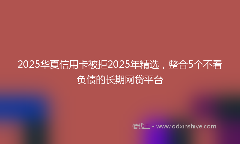 2025华夏信用卡被拒2025年精选，整合5个不看负债的长期网贷平台