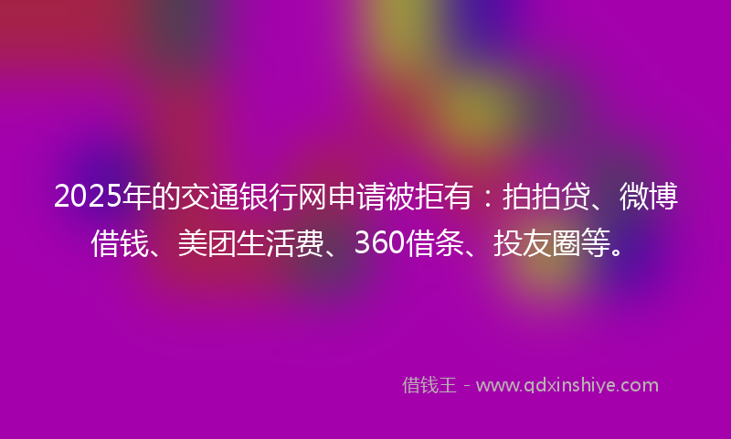 2025年的交通银行网申请被拒有：拍拍贷、微博借钱、美团生活费、360借条、投友圈等。