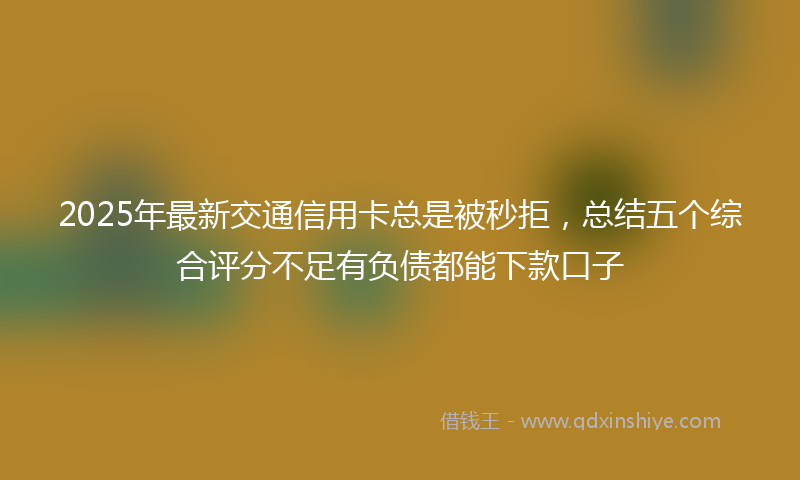 2025年最新交通信用卡总是被秒拒，总结五个综合评分不足有负债都能下款口子