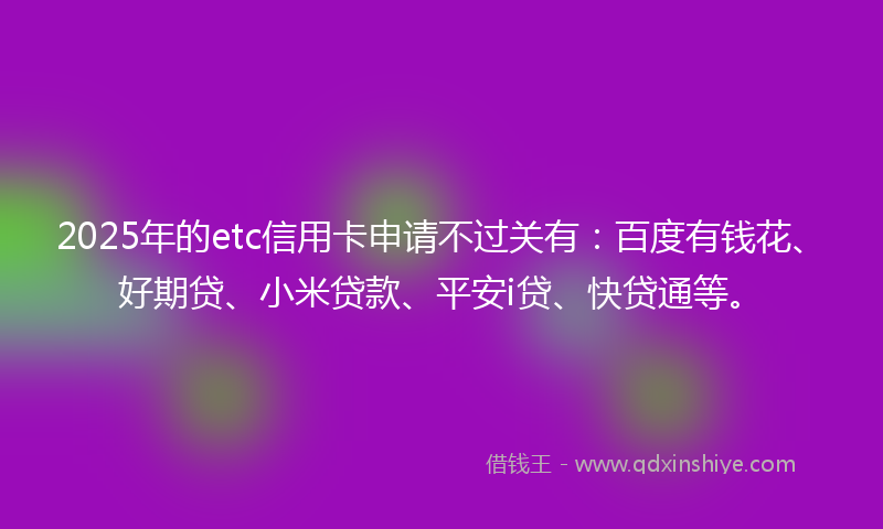 2025年的etc信用卡申请不过关有：百度有钱花、好期贷、小米贷款、平安i贷、快贷通等。