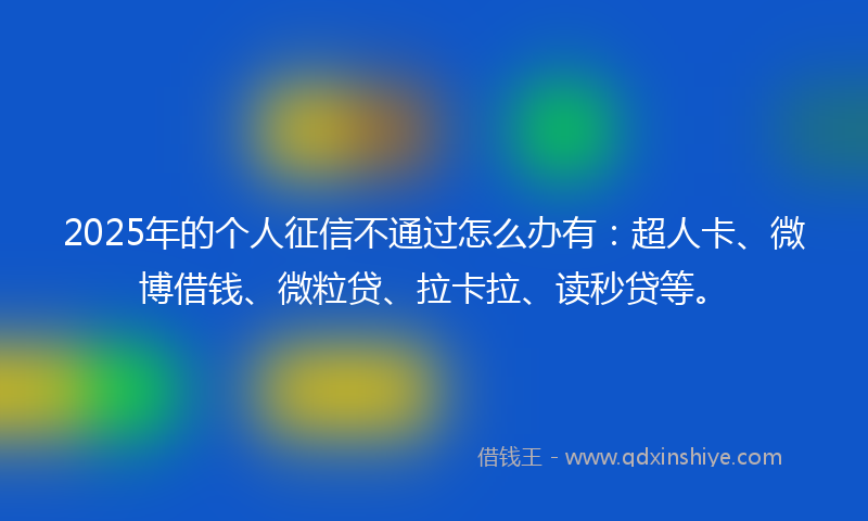 2025年的个人征信不通过怎么办有：超人卡、微博借钱、微粒贷、拉卡拉、读秒贷等。