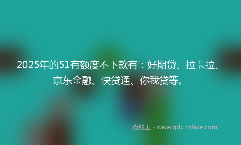 2025年的51有额度不下款有：好期贷、拉卡拉、京东金融、快贷通、你我贷等。
