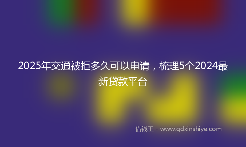 2025年交通被拒多久可以申请，梳理5个2024最新贷款平台