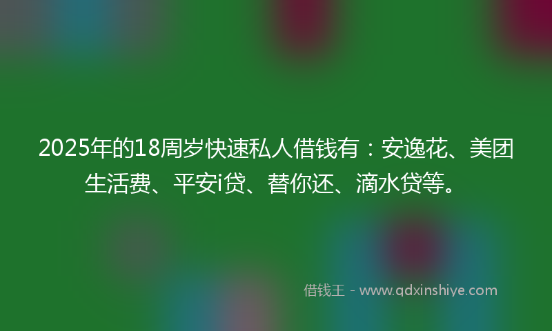 2025年的18周岁快速私人借钱有：安逸花、美团生活费、平安i贷、替你还、滴水贷等。
