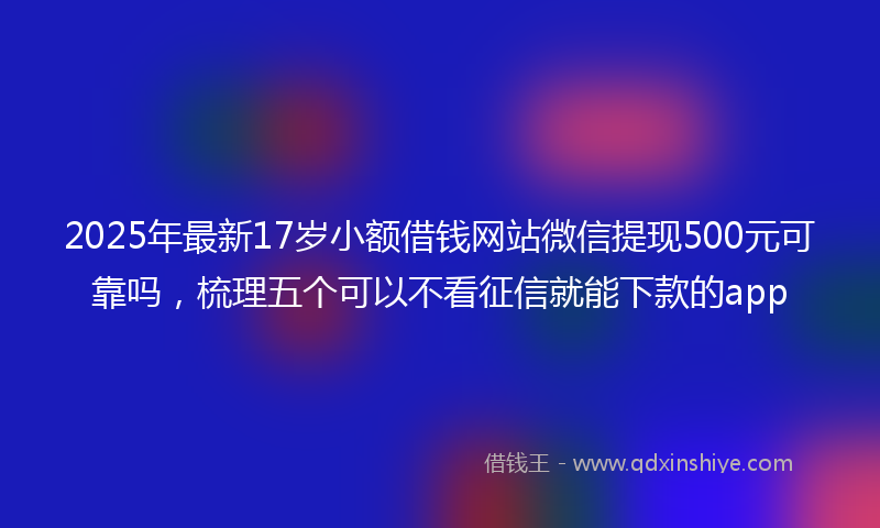 2025年最新17岁小额借钱网站微信提现500元可靠吗，梳理五个可以不看征信就能下款的app