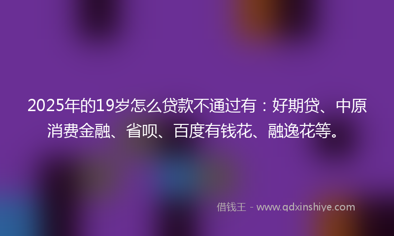 2025年的19岁怎么贷款不通过有：好期贷、中原消费金融、省呗、百度有钱花、融逸花等。