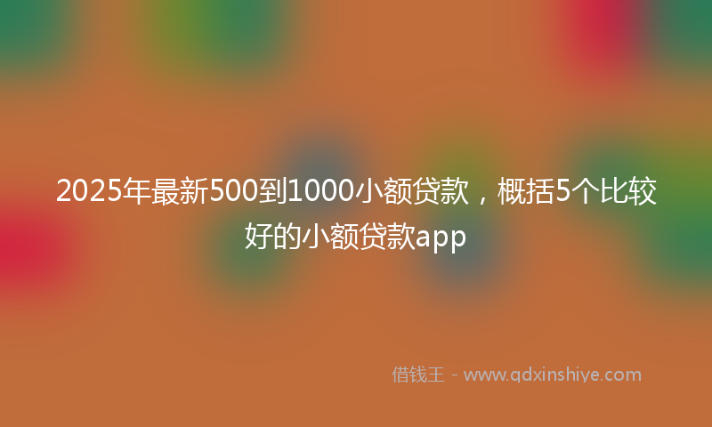 2025年最新500到1000小额贷款，概括5个比较好的小额贷款app