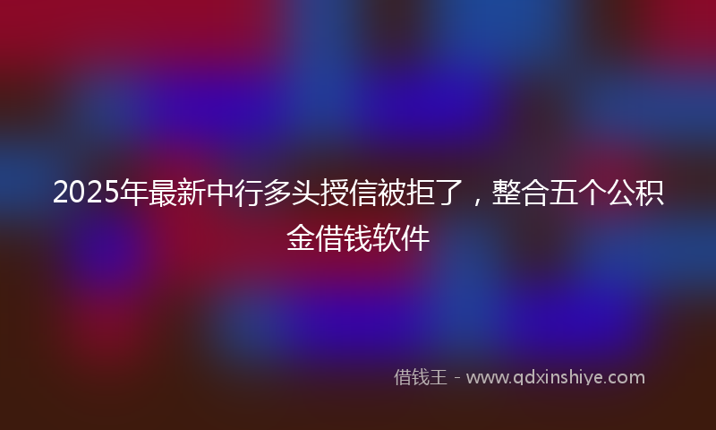 2025年最新中行多头授信被拒了，整合五个公积金借钱软件